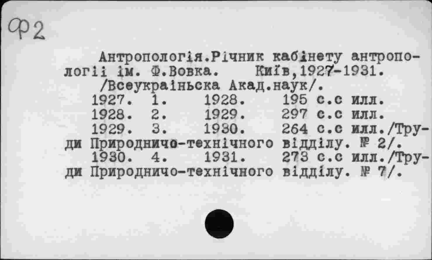 ﻿cpž
Антропологія.Річник кабінету антропології ім. Ф.Вовка. Київ,1927-1931.
/Всеукраіньска Акад.наук/.
1927.	1.
1928.	195 с.с илл.
1928.	2.	1929.	297	с.с	илл.
1929.	3.	1930.	264	с.с	илл./Тру-
ди Природничо-технічного відділу. № 2/.
1930.	4.	1931.	273	с.с	илл./Тру-
ди Природничо-технічного відділу. № 7/.